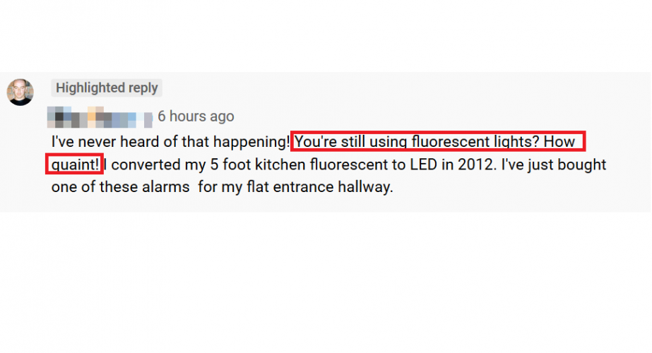 What a stupid comment!
What a stupid, idiotic comment! This is in relation to a cheap, stand alone alarm with an infra red remote that I used briefly in my workshop/shed when I first built it and before getting round to installing something permanent. Someone had made a youtube video about it and I commented it about the issue I had with my lights disarming it via the infra red remote sensor. Fluorescent lighting may not be the very latest tech, but its still perfectly valid and does the job well. I hate this mindset that everybody has to be using the most bang up to date technology and that if it isn't it's ready for landfill. There's so much unnecessary waste   due to this kind of attitude.  
